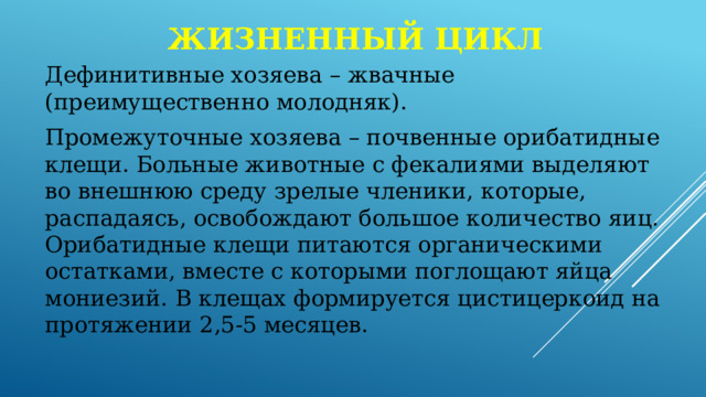 Жизненный цикл Дефинитивные хозяева – жвачные (преимущественно молодняк). Промежуточные хозяева – почвенные орибатидные клещи. Больные животные с фекалиями выделяют во внешнюю среду зрелые членики, которые, распадаясь, освобождают большое количество яиц. Орибатидные клещи питаются органическими остатками, вместе с которыми поглощают яйца мониезий. В клещах формируется цистицеркоид на протяжении 2,5-5 месяцев. 
