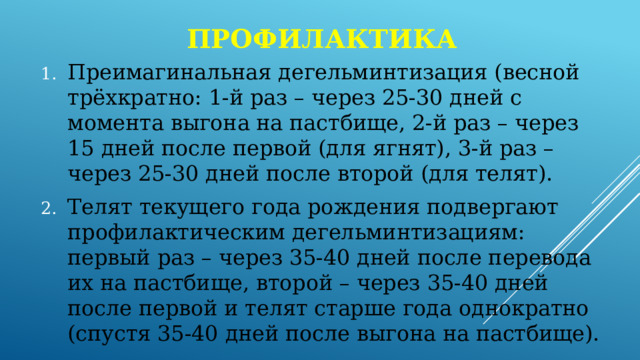 профилактика Преимагинальная дегельминтизация (весной трёхкратно: 1-й раз – через 25-30 дней с момента выгона на пастбище, 2-й раз – через 15 дней после первой (для ягнят), 3-й раз – через 25-30 дней после второй (для телят). Телят текущего года рождения подвергают профилактическим дегельминтизациям: первый раз – через 35-40 дней после перевода их на пастбище, второй – через 35-40 дней после первой и телят старше года однократно (спустя 35-40 дней после выгона на пастбище). 