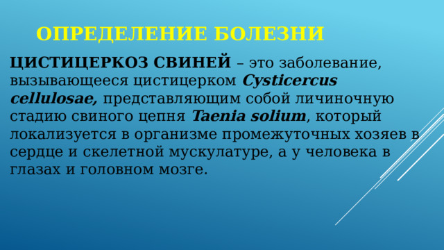 Определение болезни ЦИСТИЦЕРКОЗ СВИНЕЙ – это заболевание, вызывающееся цистицерком Cysticercus cellulosae, представляющим собой личиночную стадию свиного цепня Taenia solium , который локализуется в организме промежуточных хозяев в сердце и скелетной мускулатуре, а у человека в глазах и головном мозге. 