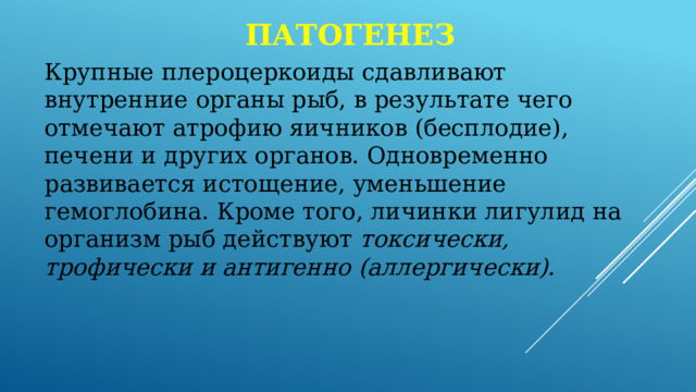 патогенез Крупные плероцеркоиды сдавливают внутренние органы рыб, в результате чего отмечают атрофию яичников (бесплодие), печени и других органов. Одновременно развивается истощение, уменьшение гемоглобина. Кроме того, личинки лигулид на организм рыб действуют токсически, трофически и антигенно (аллергически). 