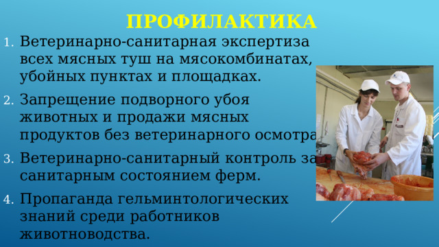 профилактика Ветеринарно-санитарная экспертиза всех мясных туш на мясокомбинатах, убойных пунктах и площадках. Запрещение подворного убоя животных и продажи мясных продуктов без ветеринарного осмотра. Ветеринарно-санитарный контроль за санитарным состоянием ферм. Пропаганда гельминтологических знаний среди работников животноводства. 