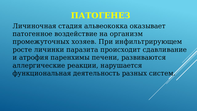 патогенез Личиночная стадия альвеококка оказывает патогенное воздействие на организм промежуточных хозяев. При инфильтрирующем росте личинки паразита происходит сдавливание и атрофия паренхимы печени, развиваются аллергические реакции, нарушается функциональная деятельность разных систем. 