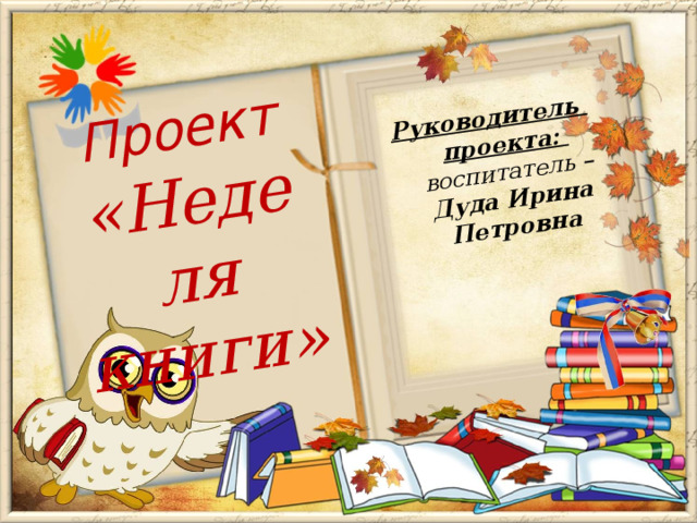 Руководитель проекта: воспитатель – Дуда Ирина Петровна Проект  «Неделя книги» 