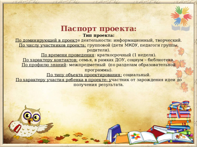  Паспорт проекта:  Тип проекта:  По доминирующей в проект е деятельности: информационный, творческий.  По числу участников проекта:  групповой (дети М КОУ , педагоги групп ы , родители).  По времени проведения : краткосрочный (1 неделя).  По характеру контактов:  семья, в рамках ДОУ, социум – библиотека.  По профилю знаний : межпредметный  (по разделам образовательной программы).  По типу объекта проектирования:  социальный.  По характеру участия ребенка в проекте: у частник от зарождения идеи до получения результата.    