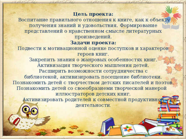 Цель проекта:    Воспитание правильного отношения к книге, как к объекту получения знаний и удовольствия.   Формирование представлений о нравственном смысле литературных произведений.  Задачи проекта:  Подвести к мотивационной оценке поступков и характеров героев книг.  Закрепить знания о жанровых особенностях книг.  Активизация творческого мышления детей.  Расширить возможности сотрудничества с библиотекой, активизировать посещение библиотеки.  Познакомить детей с творчеством детских писателей и поэтов.  Познакомить детей со своеобразиеми творческой манерой   иллюстраторов детских книг.  Активизировать родителей к совместной продуктивной деятельности .   
