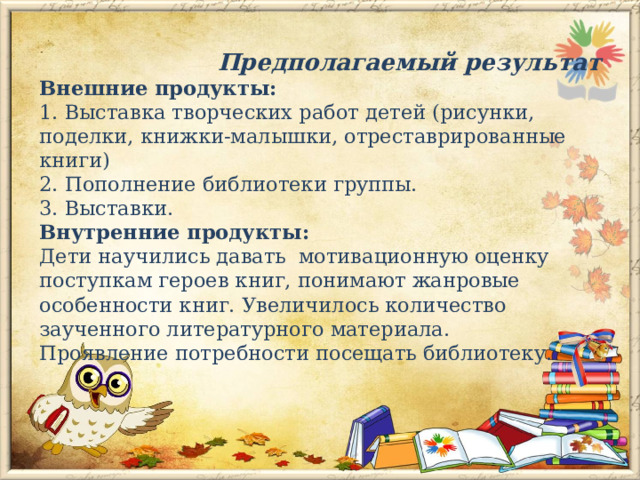  Предполагаемый результат  Внешние продукты:  1. Выставка творческих работ детей (рисунки, поделки, книжки-малышки, отреставрированные книги)  2. Пополнение библиотеки группы.  3. Выставки.  Внутренние продукты:  Дети научились давать мотивационную оценку поступкам героев книг, понимают жанровые особенности книг. Увеличилось количество заученного литературного материала.  Проявление потребности посещать библиотеку.   