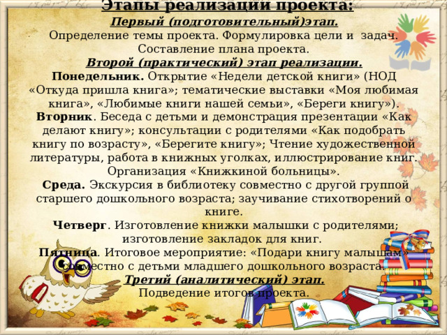  Этапы реализации проекта:  Первый (подготовительный)этап.  Определение темы проекта. Формулировка цели и задач. Составление плана проекта.  Второй (практический) этап реализации.  Понедельник. Открытие «Недели детской книги» (НОД «Откуда пришла книга»; тематические выставки «Моя любимая книга», «Любимые книги нашей семьи», «Береги книгу»).  Вторник . Беседа с детьми и демонстрация презентации «Как делают книгу»; консультации с родителями «Как подобрать книгу по возрасту», «Берегите книгу»; Чтение художественной литературы, работа в книжных уголках, иллюстрирование книг. Организация «Книжкиной больницы».  Среда. Экскурсия в библиотеку совместно с другой группой старшего дошкольного возраста; заучивание стихотворений о книге.  Четверг . Изготовление книжки малышки с родителями; изготовление закладок для книг.  Пятница . Итоговое мероприятие: «Подари книгу малышам» совместно с детьми младшего дошкольного возраста.  Третий (аналитический) этап.  Подведение итогов проекта.   