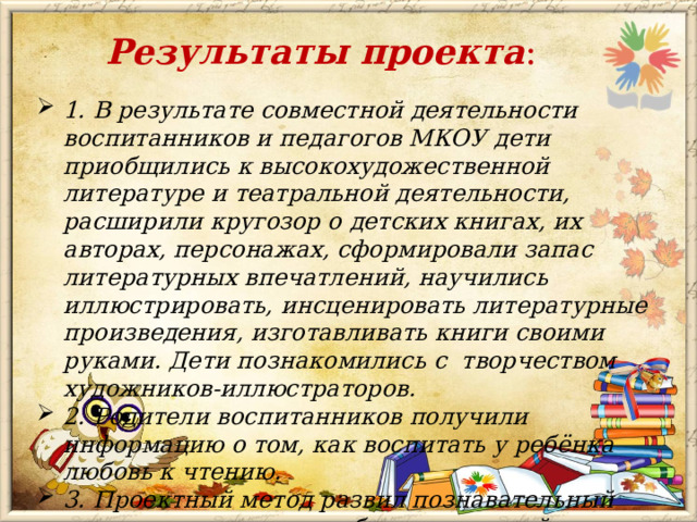 Результаты проекта : 1. В результате совместной деятельности воспитанников и педагогов МКОУ дети приобщились к высокохудожественной литературе и театральной деятельности, расширили кругозор о детских книгах, их авторах, персонажах, сформировали запас литературных впечатлений, научились иллюстрировать, инсценировать литературные произведения, изготавливать книги своими руками. Дети познакомились с творчеством художников-иллюстраторов. 2. Родители воспитанников получили информацию о том, как воспитать у ребёнка любовь к чтению. 3. Проектный метод развил познавательный интерес к различным областям знаний у детей, сформировал навыки сотрудничества.  