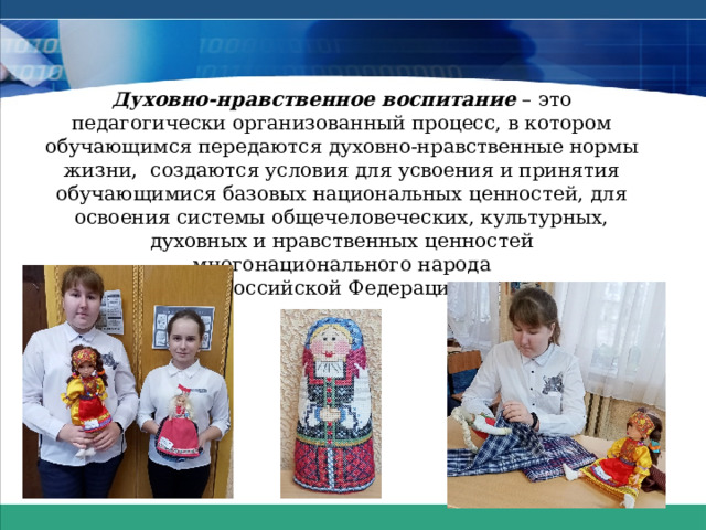Духовно-нравственное воспитание  – это педагогически организованный процесс, в котором обучающимся передаются духовно-нравственные нормы жизни,  создаются условия для усвоения и принятия обучающимися базовых национальных ценностей, для освоения системы общечеловеческих, культурных, духовных и нравственных ценностей многонационального народа  Российской Федерации.   