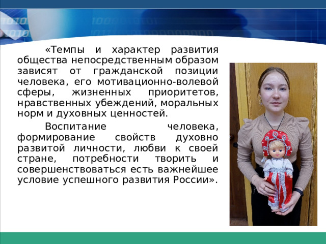 «Темпы и характер развития общества непосредственным образом зависят от гражданской позиции человека, его мотивационно-волевой сферы, жизненных приоритетов, нравственных убеждений, моральных норм и духовных ценностей.  Воспитание человека, формирование свойств духовно развитой личности, любви к своей стране, потребности творить и совершенствоваться есть важнейшее условие успешного развития России». 