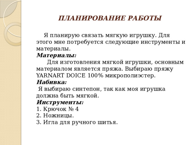 ПЛАНИРОВАНИЕ РАБОТЫ  Я планирую связать мягкую игрушку. Для этого мне потребуется следующие инструменты и материалы.  Материалы:  Для изготовления мягкой игрушки, основным материалом является пряжа. Выбираю пряжу YARNART DOICE 100% микрополиэстер.  Набивка:  Я выбираю синтепон, так как моя игрушка должна быть мягкой.  Инструменты:  1. Крючок № 4  2. Ножницы.  3. Игла для ручного шитья.   