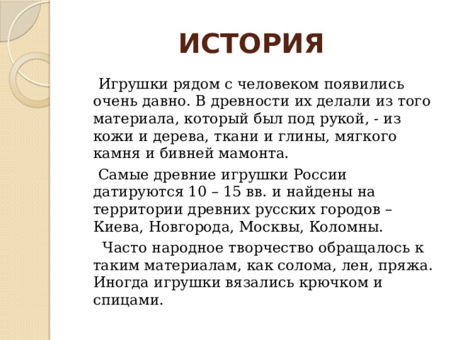  ИСТОРИЯ  Игрушки рядом с человеком появились очень давно. В древности их делали из того материала, который был под рукой, - из кожи и дерева, ткани и глины, мягкого камня и бивней мамонта.  Самые древние игрушки России датируются 10 – 15 вв. и найдены на территории древних русских городов – Киева, Новгорода, Москвы, Коломны.  Часто народное творчество обращалось к таким материалам, как солома, лен, пряжа. Иногда игрушки вязались крючком и спицами. 