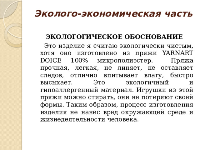 Эколого-экономическая часть   ЭКОЛОГОГИЧЕСКОЕ ОБОСНОВАНИЕ  Это изделие я считаю экологически чистым, хотя оно изготовлено из пряжи YARNART DOICE 100% микрополиэстер. Пряжа прочная, легкая, не линяет, не оставляет следов, отлично впитывает влагу, быстро высыхает. Это экологичный и гипоаллергенный материал. Игрушки из этой пряжи можно стирать, они не потеряют своей формы. Таким образом, процесс изготовления изделия не нанес вред окружающей среде и жизнедеятельности человека. 
