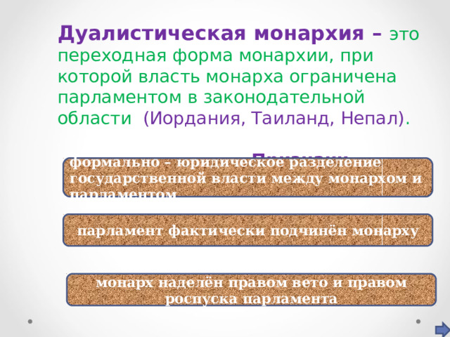 Дуалистическая монархия – это переходная форма монархии, при которой власть монарха ограничена парламентом в законодательной области (Иордания, Таиланд, Непал) .  Признаки формально – юридическое разделение государственной власти между монархом и парламентом парламент фактически подчинён монарху монарх наделён правом вето и правом роспуска парламента 