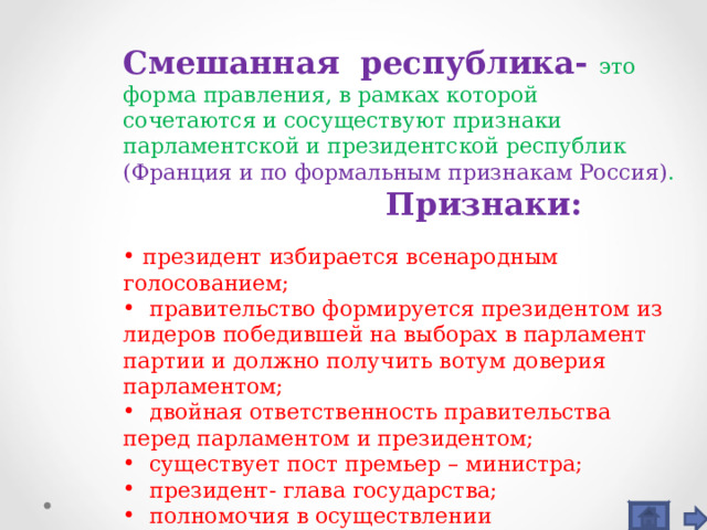 Смешанная республика- это форма правления, в рамках которой сочетаются и сосуществуют признаки парламентской и президентской республик  (Франция и по формальным признакам Россия) .  Признаки:  президент избирается всенародным голосованием;  правительство формируется президентом из лидеров победившей на выборах в парламент партии и должно получить вотум доверия парламентом;  двойная ответственность правительства перед парламентом и президентом;  существует пост премьер – министра;  президент- глава государства;  полномочия в осуществлении исполнительной власти разделены между президентом и правительством; 