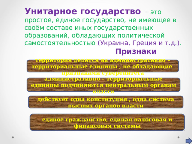 Унитарное государство – это простое, единое государство, не имеющее в своём составе иных государственных образований, обладающих политической самостоятельностью (Украина, Греция и т.д.) .  Признаки территория делится на административно – территориальные единицы , не обладающие признаками суверенитета административно – территориальные единицы подчиняются центральным органам власти действует одна конституция , одна система высших органов власти единое гражданство, единая налоговая и финансовая системы 