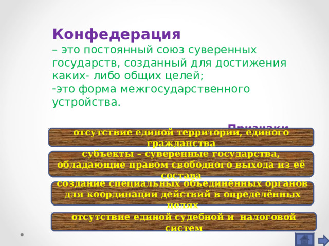 Конфедерация – это постоянный союз суверенных государств, созданный для достижения каких- либо общих целей; это форма межгосударственного устройства.   Признаки отсутствие единой территории, единого гражданства субъекты – суверенные государства, обладающие правом свободного выхода из её состава создание специальных объединённых органов для координации действий в определённых целях отсутствие единой судебной и налоговой систем 