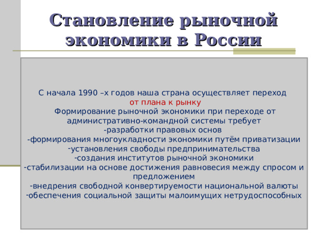 Становление рыночной экономики в России С начала 1990 –х годов наша страна осуществляет переход  от плана к рынку  Формирование рыночной экономики при переходе от административно-командной системы требует -разработки правовых основ -формирования многоукладности экономики путём приватизации установления свободы предпринимательства создания институтов рыночной экономики стабилизации на основе достижения равновесия между спросом и предложением внедрения свободной конвертируемости национальной валюты обеспечения социальной защиты малоимущих нетрудоспособных 