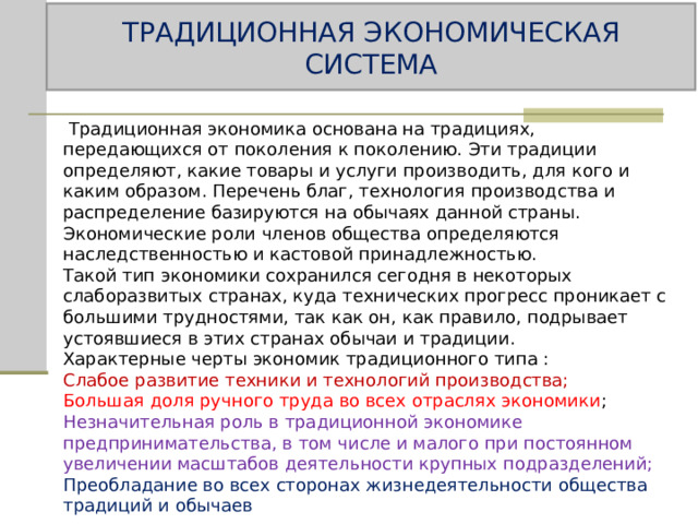 ТРАДИЦИОННАЯ ЭКОНОМИЧЕСКАЯ СИСТЕМА  Традиционная экономика основана на традициях, передающихся от поколения к поколению. Эти традиции определяют, какие товары и услуги производить, для кого и каким образом. Перечень благ, технология производства и распределение базируются на обычаях данной страны. Экономические роли членов общества определяются наследственностью и кастовой принадлежностью. Такой тип экономики сохранился сегодня в некоторых слаборазвитых странах, куда технических прогресс проникает с большими трудностями, так как он, как правило, подрывает устоявшиеся в этих странах обычаи и традиции. Характерные черты экономик традиционного типа : Слабое развитие техники и технологий производства; Большая доля ручного труда во всех отраслях экономики ; Незначительная роль в традиционной экономике предпринимательства, в том числе и малого при постоянном увеличении масштабов деятельности крупных подразделений; Преобладание во всех сторонах жизнедеятельности общества традиций и обычаев 