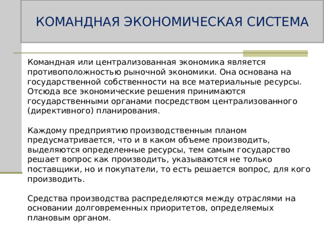 КОМАНДНАЯ ЭКОНОМИЧЕСКАЯ СИСТЕМА Командная или централизованная экономика является противоположностью рыночной экономики. Она основана на государственной собственности на все материальные ресурсы. Отсюда все экономические решения принимаются государственными органами посредством централизованного (директивного) планирования. Каждому предприятию производственным планом предусматривается, что и в каком объеме производить, выделяются определенные ресурсы, тем самым государство решает вопрос как производить, указываются не только поставщики, но и покупатели, то есть решается вопрос, для кого производить. Средства производства распределяются между отраслями на основании долговременных приоритетов, определяемых плановым органом. 