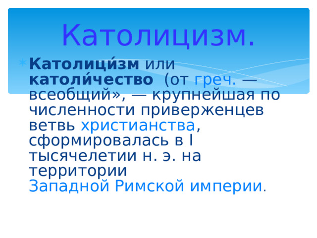 Католицизм. Католици́зм или католи́чество (от греч. — всеобщий», — крупнейшая по численности приверженцев ветвь христианства , сформировалась в I тысячелетии н. э. на территории Западной Римской империи . 