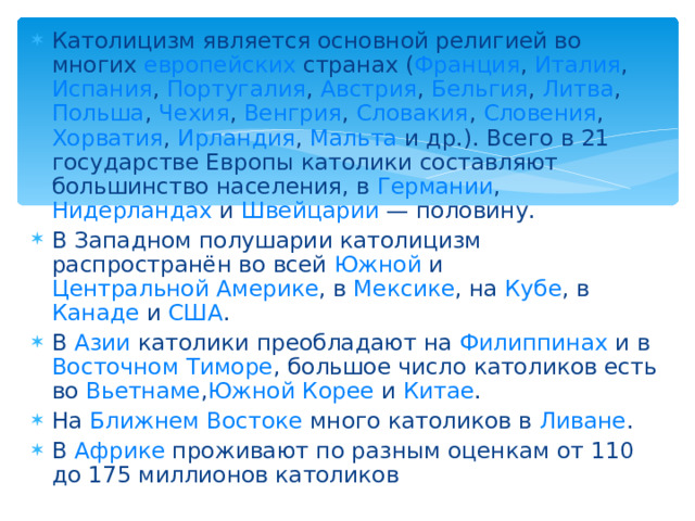 Католицизм является основной религией во многих европейских странах ( Франция , Италия , Испания , Португалия , Австрия , Бельгия , Литва , Польша , Чехия , Венгрия , Словакия , Словения , Хорватия , Ирландия , Мальта и др.). Всего в 21 государстве Европы католики составляют большинство населения, в Германии , Нидерландах и Швейцарии  — половину. В Западном полушарии католицизм распространён во всей Южной и Центральной Америке , в Мексике , на Кубе , в Канаде и США . В Азии католики преобладают на Филиппинах и в Восточном Тиморе , большое число католиков есть во Вьетнаме , Южной Корее и Китае . На Ближнем Востоке много католиков в Ливане . В Африке проживают по разным оценкам от 110 до 175 миллионов католиков 