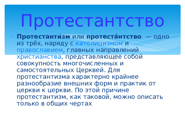 Протестантство Протестанти́зм или протеста́нтство — одно из трёх, наряду с католицизмом и православием , главных направлений христианства , представляющее собой совокупность многочисленных и самостоятельных Церквей. Для протестантизма характерно крайнее разнообразие внешних форм и практик от церкви к церкви. По этой причине протестантизм, как таковой, можно описать только в общих чертах 