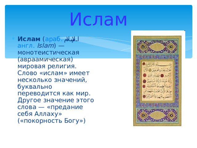 Ислам Ислам ( араб.  الإسلام ‎‎ англ.  Islam ) — монотеистическая (авраамическая) мировая религия. Слово «ислам» имеет несколько значений, буквально переводится как мир. Другое значение этого слова — «предание себя Аллаху» («покорность Богу») 