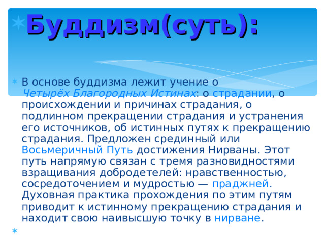 Буддизм(суть):  В основе буддизма лежит учение о Четырёх Благородных Истинах : о страдании , о происхождении и причинах страдания, о подлинном прекращении страдания и устранения его источников, об истинных путях к прекращению страдания. Предложен срединный или Восьмеричный Путь достижения Нирваны. Этот путь напрямую связан с тремя разновидностями взращивания добродетелей: нравственностью, сосредоточением и мудростью — праджней . Духовная практика прохождения по этим путям приводит к истинному прекращению страдания и находит свою наивысшую точку в нирване .  