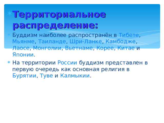 Территориальное распределение: Буддизм наиболее распространён в Тибете , Мьянме , Таиланде , Шри-Ланке , Камбодже , Лаосе , Монголии , Вьетнаме , Корее , Китае и Японии . На территории России буддизм представлен в первую очередь как основная религия в Бурятии , Туве и Калмыкии . 