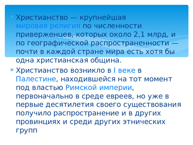 Христианство — крупнейшая мировая религия по численности приверженцев, которых около 2,1 млрд, и по географической распространенности — почти в каждой стране мира есть хотя бы одна христианская община. Христианство возникло в I веке в Палестине , находившейся на тот момент под властью Римской империи , первоначально в среде евреев, но уже в первые десятилетия своего существования получило распространение и в других провинциях и среди других этнических групп 
