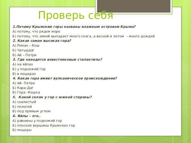 Проверь себя 1.Почему Крымские горы названы влажным островом Крыма? А) потому, что рядом море Б) потому, что зимой выпадает много снега, а весной и летом – много дождей 2. Какая самая высокая гора? А) Роман – Кош Б) Чатырдаг В) Ай – Петри 3. Где находятся известняковые сталактиты? А) на яйлах Б) у подножий гор В) в пещерах 4. Какая гора имеет вулканическое происхождение? А) Ай- Петри Б) Кара-Даг В) Гора –Кошка 5. Какой склон у гор с южной стороны? А) скалистый Б) пологий В) под прямым углом 6. Яйлы – это.. А) равнины у подножий гор Б) плоские вершины Крымских гор В) пещеры 