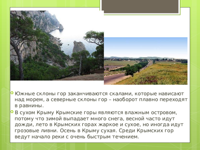 Южные склоны гор заканчиваются скалами, которые нависают над морем, а северные склоны гор – наоборот плавно переходят в равнины. В сухом Крыму Крымские горы являются влажным островом, потому что зимой выпадает много снега, весной часто идут дожди, лето в Крымских горах жаркое и сухое, но иногда идут грозовые ливни. Осень в Крыму сухая. Среди Крымских гор ведут начало реки с очень быстрым течением. 