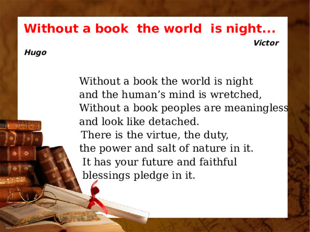 Without a book  the world  is night...   Victor Hugo Without a book the world is night   and the human’s mind is wretched,   Without a book peoples are meaningless  and look like detached.   There is the virtue, the duty,    the power and salt of nature in it.   It has your future and faithful   blessings pledge in it. http :// mirpps.ru  