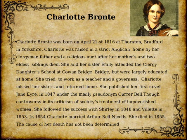 Charlotte Bronte Charlotte Bronte was born on April 21-st 1816 at Thornton, Bradford in Yorkshire. Charlotte was raised in a strict Anglican home by her clergyman father and a religious aunt after her mother’s and two eldest siblings died. She and her sister Emily attended the Clergy Daughter’s School at Cowan Bridge Bridge, but were largely educated at home. She tried to work as a teacher and a governess. Charlotte missed her sisters and returned home. She published her first novel Jane Eyre, in 1847 under the manly pseudonym Currer Bell.Though controversy in its criticism of society’s treatment of impoverished women. She followed the success with Shirley in 1848 and Villette in 1853. In 1854 Charlotte married Arthur Bell Nicolls. She died in 1855.  The cause of her death has not been determined 