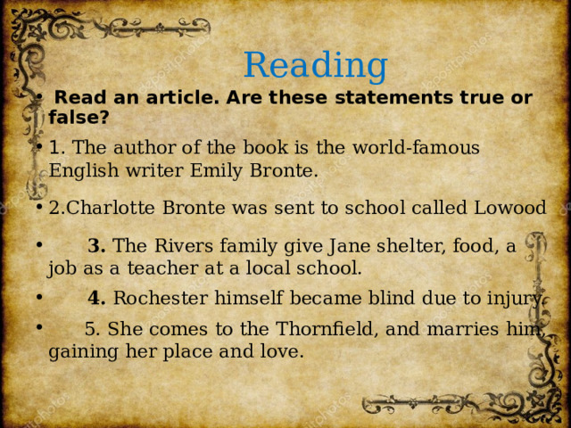  Reading  Read an article. Are these statements true or false? 1. The author of the book is the world-famous English writer Emily Bronte. 2.Charlotte Bronte was sent to school called Lowood  3. The Rivers family give Jane shelter, food, a job as a teacher at a local school.  4. Rochester himself became blind due to injury.  5. She comes to the Thornfield, and marries him, gaining her place and love. 