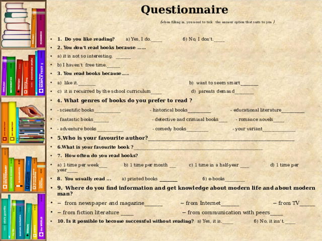 Questionnaire  ( when filling in, you need to tick the answer option that suits to you )  1. Do you like reading? а) Yes, I do._____ б) No, I don’t._____ 2. You don’t read books because ...... а) it is not so interesting. _______ b) I haven’t free time.______ 3. You read books because..... а) like it.________ b) want to seem smart _______ c) it is recuirred by the school curriculum_____ d) parents demand_________ 4 . What genres of books do you prefer to read ? - scientific books____________ - historical books _________ - educational literature _________ - fantastic books_______ - detective and criminal books____  - romance novels_____ - adventure books____________  - comedy books__________  - your variant_______________ 5.Who is your favourite author? _________________________________________________________ 6.What is your favourite book ? ___________________________________________________________ 7. How often do you read books? а) 1 time per week____  b) 1 time per month ___  c) 1 time in a half-year ____  d) 1 time per year_____ 8. You usually read ...  а) printed books _______ б) e-books_________ 9.  Where do you find information and get knowledge about modern life and about modern man? − from newspaper and magazine_______ − from Internet_______ − from TV______ − from fiction literature _____ − from communication with peers_____ 10. Is it possible to become successful without reading? а) Yes, it is._____ б) No, it isn’t._____   