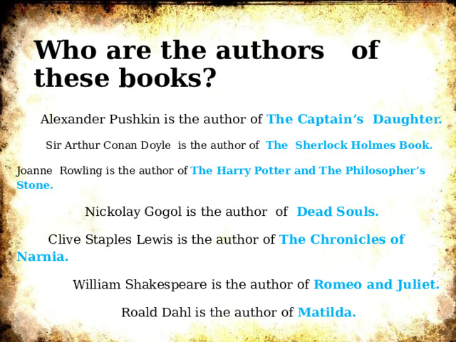Who are the authors of these books?  Alexander Pushkin is the author of The Captain’s Daughter.  Sir Arthur Conan Doyle is the author of The Sherlock Holmes Book. Joanne Rowling is the author of The Harry Potter and The Philosopher’s Stone.  Nickolay Gogol is the author of Dead Souls.  Clive Staples Lewis is the author of The Chronicles of Narnia.  William Shakespeare is the author of Romeo and Juliet.  Roald Dahl is the author of Matilda.    