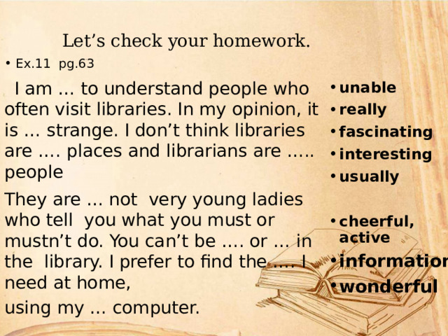  Let’s check your homework. unable really fascinating interesting usually  cheerful, active information wonderful Ex.11 pg.63  I am … to understand people who often visit libraries. In my opinion, it is … strange. I don’t think libraries are …. places and librarians are ….. people They are … not very young ladies who tell you what you must or mustn’t do. You can’t be …. or … in the library. I prefer to find the …. I need at home, using my … computer. 