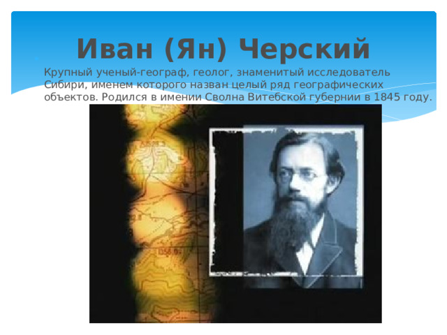 Иван (Ян) Черский  Крупный ученый-географ, геолог, знаменитый исследователь Сибири, именем которого назван целый ряд географических объектов. Родился в имении Сволна Витебской губернии в 1845 году.   