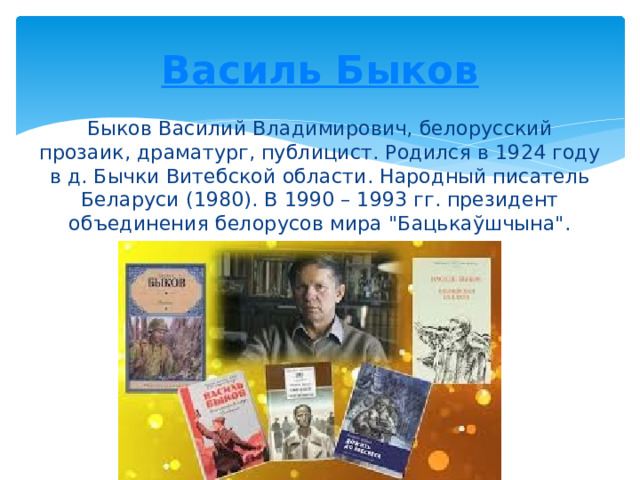 Василь Быков Быков Василий Владимирович, белорусский прозаик, драматург, публицист. Родился в 1924 году в д. Бычки Витебской области. Народный писатель Беларуси (1980). В 1990 – 1993 гг. президент объединения белорусов мира 