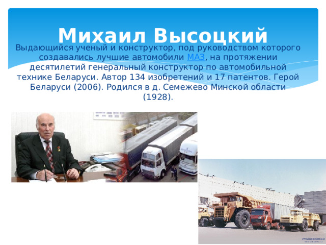 Михаил Высоцкий Выдающийся ученый и конструктор, под руководством которого создавались лучшие автомобили  МАЗ , на протяжении десятилетий генеральный конструктор по автомобильной технике Беларуси. Автор 134 изобретений и 17 патентов. Герой Беларуси (2006). Родился в д. Семежево Минской области (1928). 
