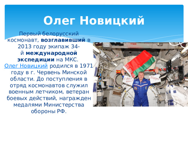 Олег Новицкий Первый белорусский космонавт,  возглавивший  в 2013 году экипаж 34-й  международной экспедиции  на МКС.  Олег Новицкий  родился в 1971 году в г. Червень Минской области. До поступления в отряд космонавтов служил военным летчиком, ветеран боевых действий, награжден медалями Министерства обороны РФ. 