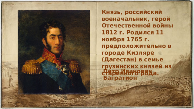 Князь, российский военачальник, герой Отечественной войны 1812 г. Родился 11 ноября 1765 г. предположительно в городе Кизляре (Дагестан) в семье грузинских князей из старинного рода. Петр Иванович Багратион 