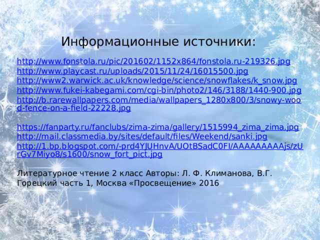 Информационные источники:   http://www.fonstola.ru/pic/201602/1152x864/fonstola.ru-219326.jpg  http://www.playcast.ru/uploads/2015/11/24/16015500.jpg  http://www2.warwick.ac.uk/knowledge/science/snowflakes/k_snow.jpg  http://www.fukei-kabegami.com/cgi-bin/photo2/146/3188/1440-900.jpg  http://b.rarewallpapers.com/media/wallpapers_1280x800/3/snowy-wood-fence-on-a-field-22228.jpg  https://fanparty.ru/fanclubs/zima-zima/gallery/1515994_zima_zima.jpg  http://mail.classmedia.by/sites/default/files/Weekend/sanki.jpg  http://1.bp.blogspot.com/-prd4YJUHnvA/UOtBSadC0FI/AAAAAAAAAjs/zUrGv7Miyo8/s1600/snow_fort_pict.jpg  Литературное чтение 2 класс Авторы: Л. Ф. Климанова, В.Г. Горецкий часть 1, Москва «Просвещение» 2016 