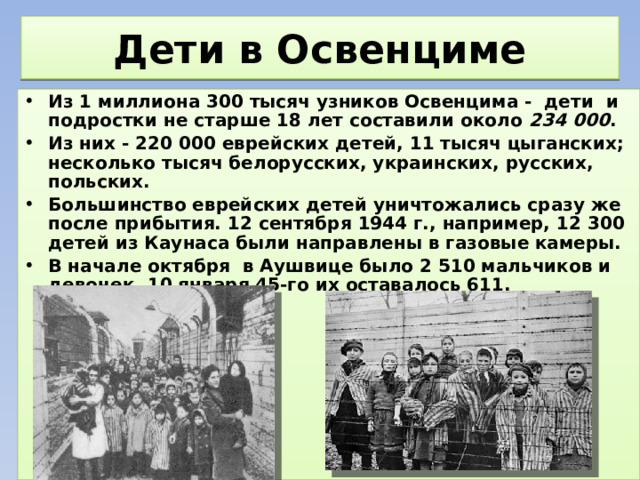 Дети в Освенциме Из 1 миллиона 300 тысяч узников Освенцима - дети и подростки не старше 18 лет составили около 234 000 . Из них - 220 000 еврейских детей, 11 тысяч цыганских; несколько тысяч белорусских, украинских, русских, польских. Большинство еврейских детей уничтожались сразу же после прибытия. 12 сентября 1944 г., например, 12 300 детей из Каунаса были направлены в газовые камеры. В начале октября в Аушвице было 2 510 мальчиков и девочек. 10 января 45-го их оставалось 611. 