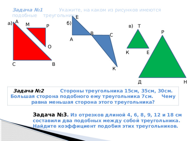  Задача №1 Укажите, на каком из рисунков имеются подобные треугольники. Е А б) a) М Т в) Р Р В С А О Е К С В К Д Н Задача №2 Стороны треугольника 15см, 35см, 30см. Большая сторона подобного ему треугольника 7см. Чему равна меньшая сторона этого треугольника? Задача №3 . Из отрезков длиной 4, 6, 8, 9, 12 и 18 см составили два подобных между собой треугольника. Найдите коэффициент подобия этих треугольников. 