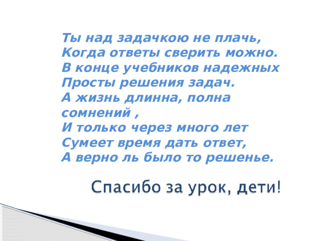 Ты над задачкою не плачь,  Когда ответы сверить можно.  В конце учебников надежных   Просты решения задач.  А жизнь длинна, полна сомнений ,  И только через много лет   Сумеет время дать ответ,  А верно ль было то решенье. 