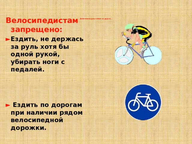 Велосипедистам запрещено: ► Ездить, не держась за руль хотя бы одной рукой, убирать ноги с педалей.    ►  Ездить по дорогам при наличии рядом велосипедной дорожки. Действия недопустимые на дороге.   