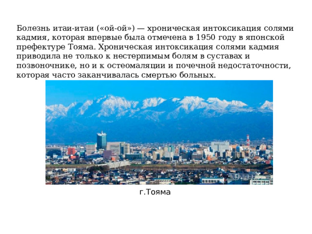 Болезнь итаи-итаи («ой-ой») — хроническая интоксикация солями кадмия, которая впервые была отмечена в 1950 году в японской префектуре Тояма. Хроническая интоксикация солями кадмия приводила не только к нестерпимым болям в суставах и позвоночнике, но и к остеомаляции и почечной недостаточности, которая часто заканчивалась смертью больных. г.Тояма 